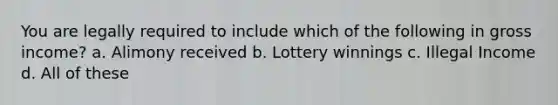 You are legally required to include which of the following in gross income? a. Alimony received b. Lottery winnings c. Illegal Income d. All of these