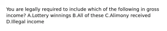 You are legally required to include which of the following in gross income? A.Lottery winnings B.All of these C.Alimony received D.Illegal income