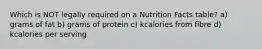 Which is NOT legally required on a Nutrition Facts table? a) grams of fat b) grams of protein c) kcalories from fibre d) kcalories per serving