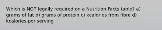 Which is NOT legally required on a Nutrition Facts table? a) grams of fat b) grams of protein c) kcalories from fibre d) kcalories per serving