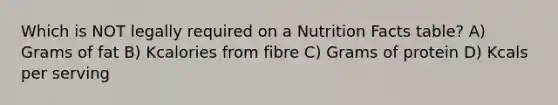 Which is NOT legally required on a Nutrition Facts table? A) Grams of fat B) Kcalories from fibre C) Grams of protein D) Kcals per serving