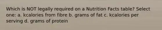 Which is NOT legally required on a Nutrition Facts table? Select one: a. kcalories from fibre b. grams of fat c. kcalories per serving d. grams of protein