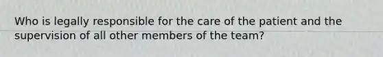 Who is legally responsible for the care of the patient and the supervision of all other members of the team?