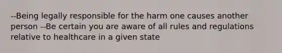 --Being legally responsible for the harm one causes another person --Be certain you are aware of all rules and regulations relative to healthcare in a given state