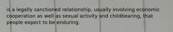 is a legally sanctioned relationship, usually involving economic cooperation as well as sexual activity and childbearing, that people expect to be enduring.