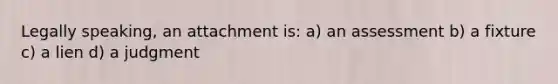 Legally speaking, an attachment is: a) an assessment b) a fixture c) a lien d) a judgment