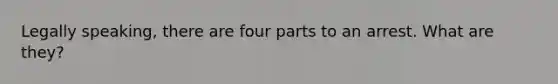 Legally speaking, there are four parts to an arrest. What are they?