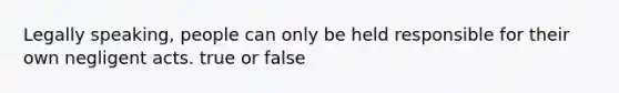 Legally speaking, people can only be held responsible for their own negligent acts. true or false