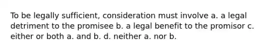 To be legally sufficient, consideration must involve a. a legal detriment to the promisee b. a legal benefit to the promisor c. either or both a. and b. d. neither a. nor b.