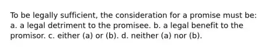 To be legally sufficient, the consideration for a promise must be: a. a legal detriment to the promisee. b. a legal benefit to the promisor. c. either (a) or (b). d. neither (a) nor (b).