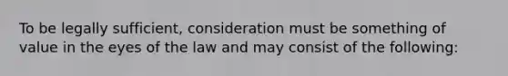 To be legally sufficient, consideration must be something of value in the eyes of the law and may consist of the following: