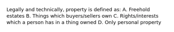 Legally and technically, property is defined as: A. Freehold estates B. Things which buyers/sellers own C. Rights/interests which a person has in a thing owned D. Only personal property