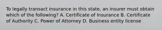 To legally transact insurance in this state, an insurer must obtain which of the following? A. Certificate of Insurance B. Certificate of Authority C. Power of Attorney D. Business entity license