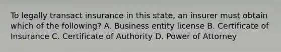 To legally transact insurance in this state, an insurer must obtain which of the following? A. Business entity license B. Certificate of Insurance C. Certificate of Authority D. Power of Attorney