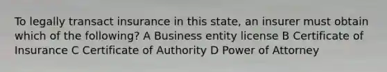 To legally transact insurance in this state, an insurer must obtain which of the following? A Business entity license B Certificate of Insurance C Certificate of Authority D Power of Attorney