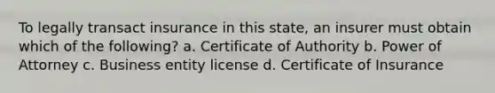 To legally transact insurance in this state, an insurer must obtain which of the following? a. Certificate of Authority b. Power of Attorney c. Business entity license d. Certificate of Insurance