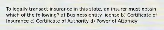 To legally transact insurance in this state, an insurer must obtain which of the following? a) Business entity license b) Certificate of Insurance c) Certificate of Authority d) Power of Attorney