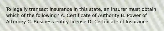 To legally transact insurance in this state, an insurer must obtain which of the following? A. Certificate of Authority B. Power of Attorney C. Business entity license D. Certificate of Insurance