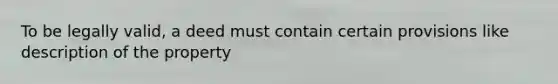 To be legally valid, a deed must contain certain provisions like description of the property
