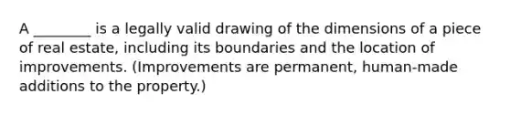 A ________ is a legally valid drawing of the dimensions of a piece of real estate, including its boundaries and the location of improvements. (Improvements are permanent, human-made additions to the property.)