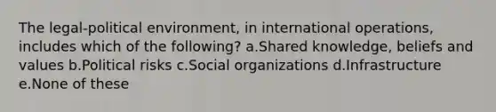 The legal-political environment, in international operations, includes which of the following? a.Shared knowledge, beliefs and values b.Political risks c.Social organizations d.Infrastructure e.None of these