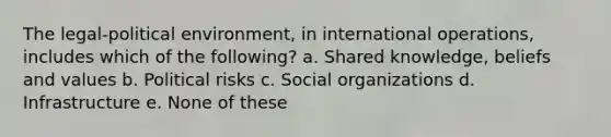 The legal-political environment, in international operations, includes which of the following? a. Shared knowledge, beliefs and values b. Political risks c. Social organizations d. Infrastructure e. None of these