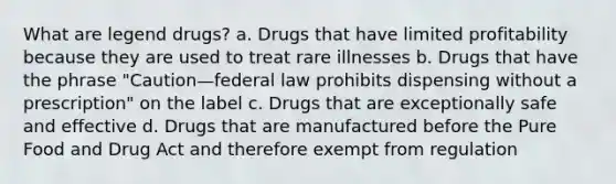 What are legend drugs? a. Drugs that have limited profitability because they are used to treat rare illnesses b. Drugs that have the phrase "Caution—federal law prohibits dispensing without a prescription" on the label c. Drugs that are exceptionally safe and effective d. Drugs that are manufactured before the Pure Food and Drug Act and therefore exempt from regulation