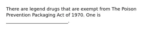 There are legend drugs that are exempt from The Poison Prevention Packaging Act of 1970. One is ___________________________.