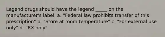 Legend drugs should have the legend _____ on the manufacturer's label. a. "Federal law prohibits transfer of this prescription" b. "Store at room temperature" c. "For external use only" d. "RX only"