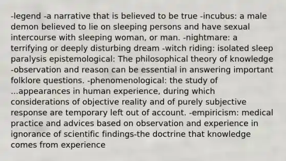 -legend -a narrative that is believed to be true -incubus: a male demon believed to lie on sleeping persons and have sexual intercourse with sleeping woman, or man. -nightmare: a terrifying or deeply disturbing dream -witch riding: isolated sleep paralysis epistemological: The philosophical theory of knowledge -observation and reason can be essential in answering important folklore questions. -phenomenological: the study of ...appearances in human experience, during which considerations of objective reality and of purely subjective response are temporary left out of account. -empiricism: medical practice and advices based on observation and experience in ignorance of scientific findings-the doctrine that knowledge comes from experience