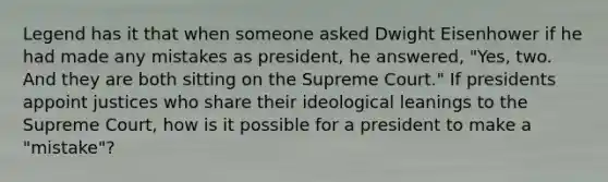 Legend has it that when someone asked Dwight Eisenhower if he had made any mistakes as president, he answered, "Yes, two. And they are both sitting on the Supreme Court." If presidents appoint justices who share their ideological leanings to the Supreme Court, how is it possible for a president to make a "mistake"?