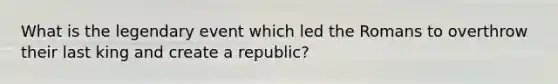 What is the legendary event which led the Romans to overthrow their last king and create a republic?