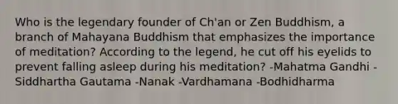 Who is the legendary founder of Ch'an or Zen Buddhism, a branch of Mahayana Buddhism that emphasizes the importance of meditation? According to the legend, he cut off his eyelids to prevent falling asleep during his meditation? -Mahatma Gandhi -Siddhartha Gautama -Nanak -Vardhamana -Bodhidharma