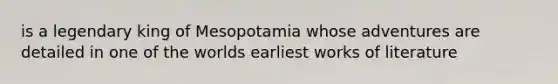 is a legendary king of Mesopotamia whose adventures are detailed in one of the worlds earliest works of literature