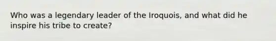 Who was a legendary leader of the Iroquois, and what did he inspire his tribe to create?