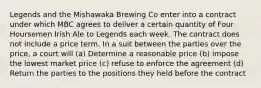 Legends and the Mishawaka Brewing Co enter into a contract under which MBC agrees to deliver a certain quantity of Four Hoursemen Irish Ale to Legends each week. The contract does not include a price term. In a suit between the parties over the price, a court will (a) Determine a reasonable price (b) impose the lowest market price (c) refuse to enforce the agreement (d) Return the parties to the positions they held before the contract