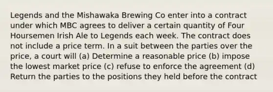 Legends and the Mishawaka Brewing Co enter into a contract under which MBC agrees to deliver a certain quantity of Four Hoursemen Irish Ale to Legends each week. The contract does not include a price term. In a suit between the parties over the price, a court will (a) Determine a reasonable price (b) impose the lowest market price (c) refuse to enforce the agreement (d) Return the parties to the positions they held before the contract