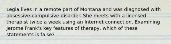 Legia lives in a remote part of Montana and was diagnosed with obsessive-compulsive disorder. She meets with a licensed therapist twice a week using an Internet connection. Examining Jerome Frank's key features of therapy, which of these statements is false?