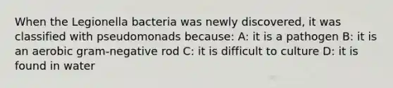 When the Legionella bacteria was newly discovered, it was classified with pseudomonads because: A: it is a pathogen B: it is an aerobic gram-negative rod C: it is difficult to culture D: it is found in water