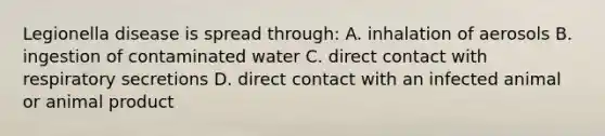 Legionella disease is spread through: A. inhalation of aerosols B. ingestion of contaminated water C. direct contact with respiratory secretions D. direct contact with an infected animal or animal product