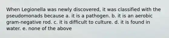 When Legionella was newly discovered, it was classified with the pseudomonads because a. it is a pathogen. b. it is an aerobic gram-negative rod. c. it is difficult to culture. d. it is found in water. e. none of the above