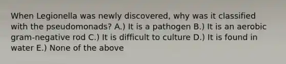 When Legionella was newly discovered, why was it classified with the pseudomonads? A.) It is a pathogen B.) It is an aerobic gram-negative rod C.) It is difficult to culture D.) It is found in water E.) None of the above