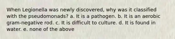 When Legionella was newly discovered, why was it classified with the pseudomonads? a. It is a pathogen. b. It is an aerobic gram-negative rod. c. It is difficult to culture. d. It is found in water. e. none of the above