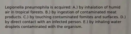 Legionella pneumophila is acquired: A.) by inhalation of humid air in tropical forests. B.) by ingestion of contaminated meat products. C.) by touching contaminated fomites and surfaces. D.) by direct contact with an infected person. E.) by inhaling water droplets contaminated with the organism.