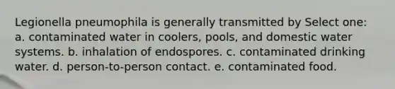 Legionella pneumophila is generally transmitted by Select one: a. contaminated water in coolers, pools, and domestic water systems. b. inhalation of endospores. c. contaminated drinking water. d. person-to-person contact. e. contaminated food.