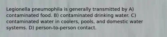 Legionella pneumophila is generally transmitted by A) contaminated food. B) contaminated drinking water. C) contaminated water in coolers, pools, and domestic water systems. D) person-to-person contact.