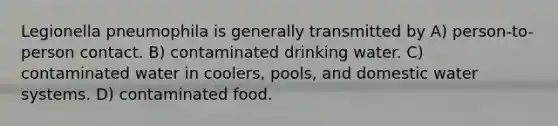 Legionella pneumophila is generally transmitted by A) person-to-person contact. B) contaminated drinking water. C) contaminated water in coolers, pools, and domestic water systems. D) contaminated food.