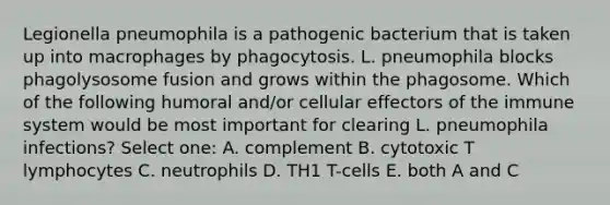 Legionella pneumophila is a pathogenic bacterium that is taken up into macrophages by phagocytosis. L. pneumophila blocks phagolysosome fusion and grows within the phagosome. Which of the following humoral and/or cellular effectors of the immune system would be most important for clearing L. pneumophila infections? Select one: A. complement B. cytotoxic T lymphocytes C. neutrophils D. TH1 T-cells E. both A and C