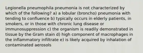 Legionella pneumophila pneumonia is not characterized by which of the following? a) a lobular (broncho) pneumonia with tending to confluence b) typically occurs in elderly patients, in smokers, or in those with chronic lung disease or immunosuppression c) the organism is readily demonstrated in tissue by the Gram stain d) high component of macrophages in the inflammatory infiltrate e) is likely acquired by inhalation of contaminated aerosols