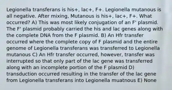 Legionella transferans is his+, lac+, F+. Legionella mutanous is all negative. After mixing, Mutanous is his+, lac+, F+. What occurred? A) This was most likely conjugation of an F' plasmid. The F' plasmid probably carried the his and lac genes along with the complete DNA from the F plasmid. B) An Hfr transfer occurred where the complete copy of F plasmid and the entire genome of Legionella transferans was transferred to Legionella mutanous C) An Hfr transfer occurred, however, transfer was interrupted so that only part of the lac gene was transferred along with an incomplete portion of the F plasmid D) transduction occurred resulting in the transfer of the lac gene from Legionella transferans into Legionella muatnous E) None